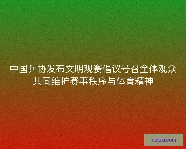中国乒协发布文明观赛倡议号召全体观众共同维护赛事秩序与体育精神