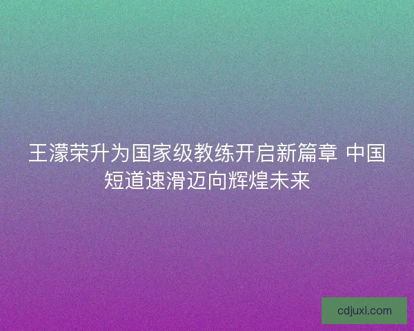 王濛荣升为国家级教练开启新篇章 中国短道速滑迈向辉煌未来