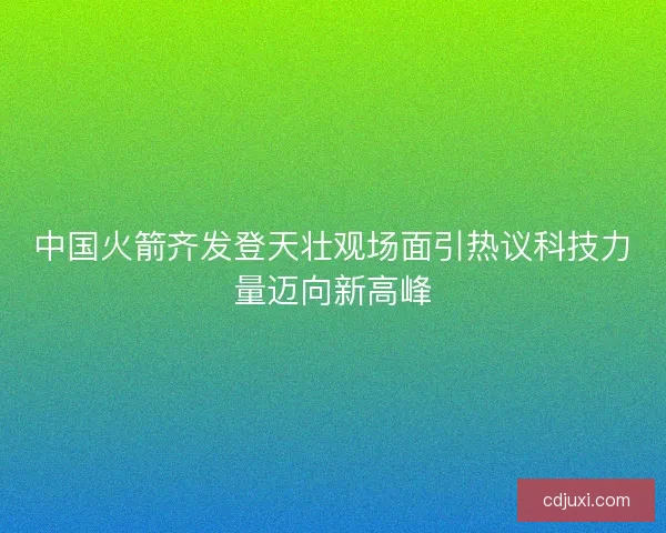 中国火箭齐发登天壮观场面引热议科技力量迈向新高峰